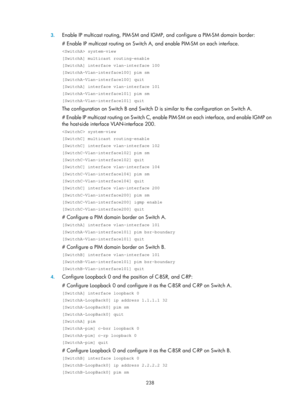 Page 1374 238 
3.
 
Enable IP multicast routing, PIM-SM and IG MP, and configure a PIM-SM domain border: 
# Enable IP multicast routing on Switch A, and enable PIM-SM on each interface. 
 system-view 
[SwitchA] multicast routing-enable 
[SwitchA] interface vlan-interface 100 
[SwitchA-Vlan-interface100] pim sm 
[SwitchA-Vlan-interface100] quit 
[SwitchA] interface vlan-interface 101 
[SwitchA-Vlan-interface101] pim sm 
[SwitchA-Vlan-interface101] quit 
The configuration on Switch B and Switch D is similar to the...