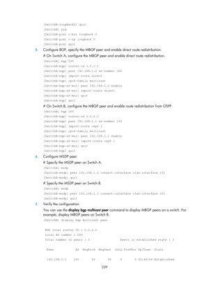 Page 1375 239 
[SwitchB-LoopBack0] quit 
[SwitchB] pim 
[SwitchB-pim] c-bsr loopback 0 
[SwitchB-pim] c-rp loopback 0 
[SwitchB-pim] quit 
5. Configure BGP, specify the MBGP peer and enable direct route redistribution: 
# On Switch A, configure the MBGP peer  and enable direct route redistribution. 
[SwitchA] bgp 100 
[SwitchA-bgp] router-id 1.1.1.1 
[SwitchA-bgp] peer 192.168.1.2 as-number 200 
[SwitchA-bgp] import-route direct 
[SwitchA-bgp] ipv4-family multicast 
[SwitchA-bgp-af-mul] peer 192.168.1.2 enable...