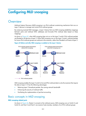 Page 1377 241 
Configuring MLD snooping 
Overview 
Multicast Listener Discovery (MLD) snooping is an IPv6 multicast constraining mechanism that runs on 
Layer 2 devices to manage and control IPv6 multicast groups. 
By analyzing received MLD messages, a Layer 2 devi ce that runs MLD snooping establishes mappings 
between ports and multicast MAC addresses and forwards IPv6 multicast data based on these 
mappings.  
As shown in  Figure 65, w
 hen MLD snooping does not run on the Layer 2 switch, IPv6 multicast...