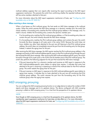 Page 1380 244 
multicast address suppress their own reports after receiving this report according to the MLD report 
suppression mechanism. This prevents the switch from confirming whether the reported multicast group 
still has active members attached to that port.  
For more information about the MLD report suppression mechanism of hosts, see  Configuring MLD 
(

available only on the HP 5500 EI) . 
When receiving a done message 
When a host leaves an IPv6 multicast group, the host sends an MLD done message to...