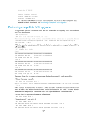 Page 139 127 
Matrix for HP 5500-EI 
 
Running Version: version1 
Version Compatibility List: 
version2 (Incompatible) 
The output shows that the two versions are inco mpatible. You must use the incompatible ISSU 
method. For more information, see  Performing incompatible ISSU upgrade .
  
Performing compatible ISSU upgrade 
# Upgrade the specified subordinate switch (the ne w master after the upgrade), which is subordinate 
switch 2 in this example. 
 system-view 
[IRF] issu load file soft-version2.bin slot 2...