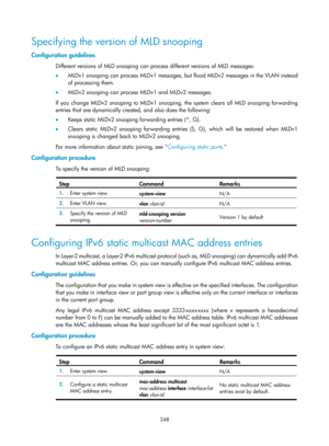 Page 1384 248 
Specifying the version of MLD snooping 
Configuration guidelines 
Different versions of MLD snooping can process different versions of MLD messages: 
•  MLDv1 snooping can process MLDv1 messages, but  flood MLDv2 messages in the VLAN instead 
of processing them. 
•   MLDv2 snooping can process MLDv1 and MLDv2 messages. 
If you change MLDv2 snooping to MLDv1 snooping, the system clears all MLD snooping forwarding 
entries that are dynamically created, and also does the following:  
•   Keeps static...