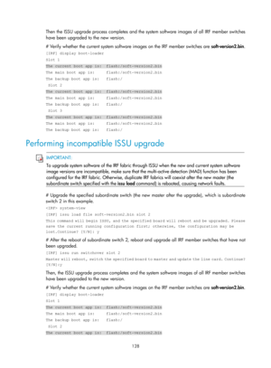 Page 140 128 
Then the ISSU upgrade process completes and the system software images of all IRF member switches 
have been upgraded to the new version. 
# Verify whether the current system software images on the IRF member switches are  soft-version2.bin. 
[IRF] display boot-loader 
Slot 1 
The current boot app is:  flash:/soft-version2.bin 
The main boot app is:     flash:/soft-version2.bin 
The backup boot app is:   flash:/ 
 Slot 2 
The current boot app is:  flash:/soft-version2.bin 
The main boot app is:...