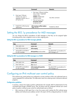 Page 1397 261 
Step Command Remarks 
2.  Enter Layer 2 Ethernet 
interface view, Layer 2 
aggregate interface view, or 
port group view. 
• Enter Layer 2 Ethernet interface 
view or Layer 2 aggregate 
interface view: 
interface  interface-type 
interface-number  
• Enter port group view: 
port-group  manual 
port-group-name   Use either command. 
3.
  Enable IPv6 multicast group 
replacement.   mld-snooping overflow-replace
 
[ vlan  vlan-list  ]  Disabled by default. 
 
Setting the 802.1p precedence for MLD...