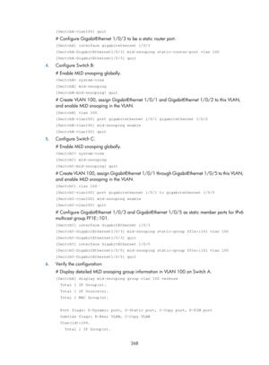 Page 1404 268 
[SwitchA-vlan100] quit 
# Configure GigabitEthernet 1/0/3 to be a static router port.  
[SwitchA] interface gigabitethernet 1/0/3 
[SwitchA-GigabitEthernet1/0/3] mld-snooping static-router-port vlan 100 \
[SwitchA-GigabitEthernet1/0/3] quit 
4. Configure Switch B: 
# Enable MLD snooping globally.  
 system-view 
[SwitchB] mld-snooping 
[SwitchB-mld-snooping] quit 
# Create VLAN 100, assign GigabitEthernet 1/0/1 and GigabitEthernet 1/0/2 to this VLAN, 
and enable MLD snooping in the VLAN....