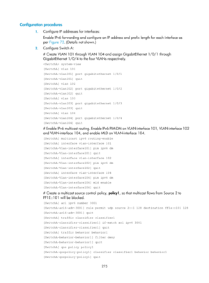 Page 1411 275 
Configuration procedures 
1. Configure IP addresses for interfaces: 
Enable IPv6 forwarding and configure an IP addr ess and prefix length for each interface as 
per  Figure 72 . (Details not shown.) 
2. Configure Switch A: 
# Create VLAN 101 through VLAN 104 and assign GigabitEthernet 1/0/1 through 
GigabitEthernet 1/0/4 to the four VLANs respectively.  
 system-view 
[SwitchA] vlan 101 
[SwitchA-vlan101] port gigabitethernet 1/0/1 
[SwitchA-vlan101] quit 
[SwitchA] vlan 102 
[SwitchA-vlan102]...