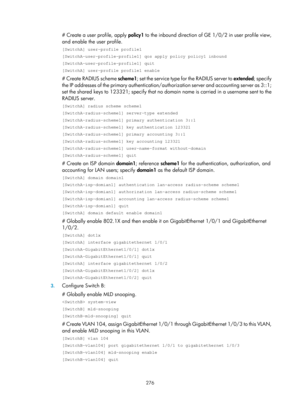 Page 1412 276 
# Create a user profile, apply policy1 to the inbound direction of GE 1/0/2 in user profile view, 
and enable the user profile.  
[SwitchA] user-profile profile1 
[SwitchA-user-profile-profile1] qos apply policy policy1 inbound 
[SwitchA-user-profile-profile1] quit 
[SwitchA] user-profile profile1 enable 
# Create RADIUS scheme scheme1 ; set the service type for the RADIUS server to  extended; specify 
the IP addresses of the primary authentication/autho rization server and accounting server as...