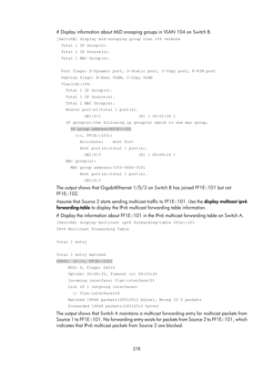 Page 1414 278 
# Display information about MLD snooping groups in VLAN 104 on Switch B. 
[SwitchB] display mld-snooping group vlan 104 verbose 
  Total 1 IP Group(s). 
  Total 1 IP Source(s). 
  Total 1 MAC Group(s). 
 
  Port flags: D-Dynamic port, S-Static port, C-Copy port, P-PIM port 
  Subvlan flags: R-Real VLAN, C-Copy VLAN 
  Vlan(id):104. 
    Total 1 IP Group(s). 
    Total 1 IP Source(s). 
    Total 1 MAC Group(s). 
    Router port(s):total 1 port(s). 
            GE1/0/1                (D) ( 00:01:30 )...