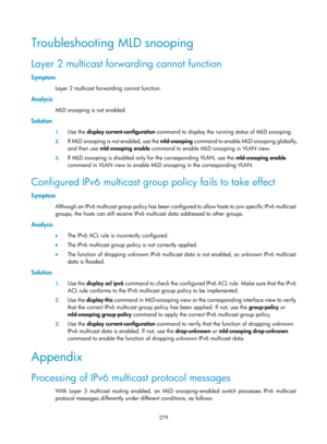 Page 1415 279 
Troubleshooting MLD snooping 
Layer 2 multicast forwarding cannot function 
Symptom 
Layer 2 multicast forwarding cannot function.  
Analysis 
MLD snooping is not enabled. 
Solution 
1. Use the  display current-configuration  command to display the running status of MLD snooping.  
2. If MLD snooping is not enabled, use the  mld-snooping c o m m a n d  t o  e n a b l e  M L D  s n o o p i n g  g l o b a l l y ,  
and then use  mld-snooping enable  command to enable MLD snooping in VLAN view.  
3....