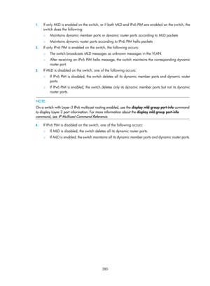 Page 1416 280 
1.
 
If only MLD is enabled on the switch, or if both  MLD and IPv6 PIM are enabled on the switch, the 
switch does the following: 
{  Maintains dynamic member ports or dynamic  router ports according to MLD packets  
{ Maintains dynamic router ports according to IPv6 PIM hello packets 
2. If only IPv6 PIM is enabled on  the switch, the following occurs:  
{ The switch broadcasts MLD messages as unknown messages in the VLAN.  
{ After receiving an IPv6 PIM hello message, the switch maintains the...