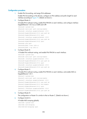 Page 1420 284 
Configuration procedure 
1. Enable IPv6 forwarding, and assign IPv6 addresses: 
Enable IPv6 forwarding on the devices, configur e an IPv6 address and prefix length for each 
interface according to  Figure 74. (Details not shown.)  
2. Configure Router A: 
# Enable IPv6 multicast routing, enable IPv6 PIM-SM on each interface, and configure interface 
GigabitEthernet 1/0/2 as a C-BSR and C-RP.  
 system-view 
[RouterA] multicast ipv6 routing-enable 
[RouterA] interface gigabitethernet 1/0/1...