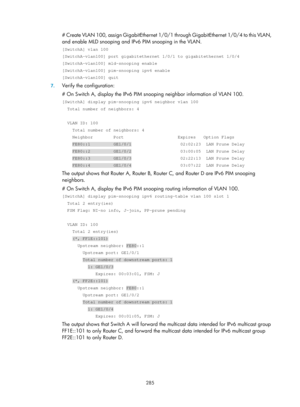 Page 1421 285 
# Create VLAN 100, assign GigabitEthernet 1/0/1 through GigabitEthernet 1/0/4 to this VLAN, 
and enable MLD snooping and IPv6 PIM snooping in the VLAN.  
[SwitchA] vlan 100 
[SwitchA-vlan100] port gigabitethernet 1/0/1 to gigabitethernet 1/0/4 
[SwitchA-vlan100] mld-snooping enable 
[SwitchA-vlan100] pim-snooping ipv6 enable 
[SwitchA-vlan100] quit 
7. Verify the configuration: 
# On Switch A, display the IPv6 PIM snoo ping neighbor information of VLAN 100. 
[SwitchA] display pim-snooping ipv6...