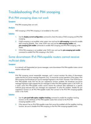 Page 1422 286 
Troubleshooting IPv6 PIM snooping 
IPv6 PIM snooping does not work 
Symptom 
IPv6 PIM snooping does not work.  
Analysis 
MLD snooping or IPv6 PIM snooping is not enabled on the switch.  
Solution 
1. Use the  display current-configuration  c o m m a n d  t o  c h e c k  t h e  s t a t u s  o f  M L D  s n o o p i n g  a n d  I P v 6  P I M  
snooping. 
2.  If MLD snooping is not enabled, enter system view and use the  mld-snooping command to enable 
MLD snooping globally. Then, enter VLAN view and...