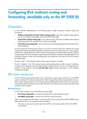 Page 1436 300 
Configuring IPv6 multicast routing and 
forwarding  (available only on the HP 5500 EI) 
Overview 
In IPv6 multicast implementations, the following types of tables implement multicast routing and 
forwarding: 
•   Multicast routing table of an IPv6 multicast routing protocol —Each IPv6 multicast routing protocol 
has its own multicast routing table, such as IPv6 PIM routing table. 
•   General IPv6 multicast routing table —The multicast routing information of different IPv6 multicast 
routing...