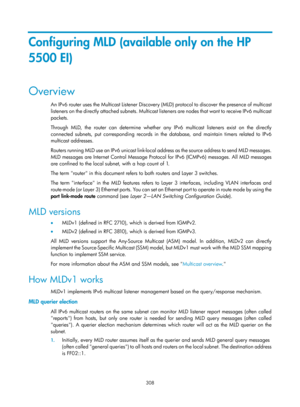 Page 1444 308 
Configuring MLD (available only on the HP 
5500 EI) 
Overview 
An IPv6 router uses the Multicast Listener Discovery (MLD) protocol to discover the presence of multicast 
listeners on the directly attached subnets. Multicast listeners are nodes that want to receive IPv6 multicast 
packets. 
Through MLD, the router can determine whether any IPv6 multicast listeners exist on the directly 
connected subnets, put corresponding records in the database, and maintain timers related to IPv6 
multicast...