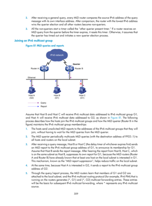 Page 1445 309 
2.
 
After receiving a general query, every MLD router  compares the source IPv6 address of the query 
message with its own interface address. After com parison, the router with the lowest IPv6 address 
wins the querier election and all ot her routers become non-queriers.  
3. All the non-queriers start a timer called the other querier present timer. If a router receives an 
MLD query from the querier before the timer expires,  it resets this timer. Otherwise, it assumes that 
the querier has timed...