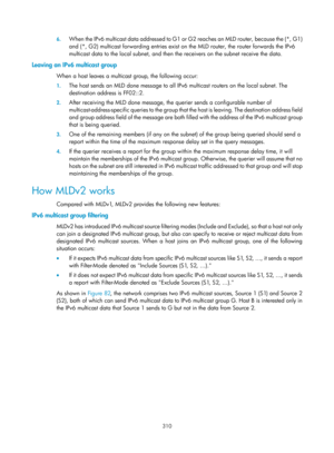 Page 1446 310 
6.
 
When the IPv6 multicast data addres sed to G1 or G2 reaches an MLD router, because the (*, G1) 
and (*, G2) multicast forwarding entries exist on  the MLD router, the router forwards the IPv6 
multicast data to the local subnet, and then the receivers on the subnet receive the data.  
Leaving an IPv6 multicast group 
When a host leaves a multicast group, the following occur:  
1.  The host sends an MLD done message to all IPv6 multicast routers on the local subnet. The 
destination address is...