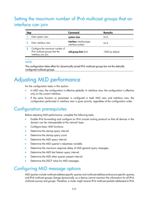 Page 1455 319 
Setting the maximum number of IPv6 multicast groups that an 
interface can join 
 
Step Command Remarks 
1.   Enter system view. 
system-view N/A 
2.  Enter interface view.  interface 
interface-type 
interface-number   N/A 
3.
  Configure the maximum number of 
IPv6 multicast groups that the 
interface can join.  mld group-limit 
limit  1000 by default.  
 
 NOTE: 
This configuration takes effect for dynamically join ed IPv6 multicast groups but not the statically 
configured multicast groups....