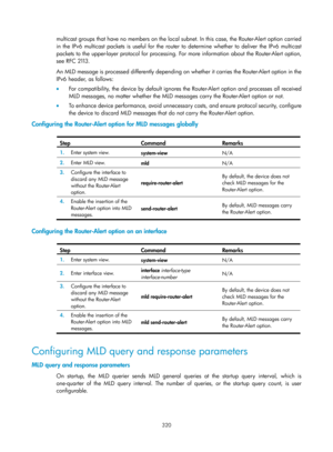 Page 1456 320 
multicast groups that have no members on the local subnet. In this case, the Router-Alert option carried 
in the IPv6 multicast packets is useful for the router to determine whether to deliver the IPv6 multicast 
packets to the upper-layer protocol for processing. For more information about the Router-Alert option, 
see RFC 21 13 .  
An MLD message is processed differently depending on  whether it carries the Router-Alert option in the 
IPv6 header, as follows: 
•   For compatibility, the device by...