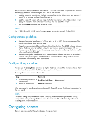 Page 147 135 
the procedure for changing the brand name of an H3C or 3Com switch to HP. The procedure is the same 
for changing the brand names among HP, H3C, and 3Com switches.  
1. Load the proper HP Boot ROM to the flash memory of the H3C or 3Com switch and use the HP 
Boot ROM to upgrade the Boot ROM of the switch.  
2. Load the proper HP system software image file to the flash memory of the H3C or 3Com switch, 
specify the file as the main system software image file, and reboot the switch.  
3. Execute the...