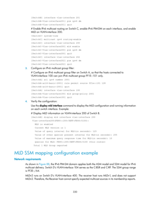 Page 1466 330 
[SwitchB] interface vlan-interface 201 
[SwitchB-Vlan-interface201] pim ipv6 dm 
[SwitchB-Vlan-interface201] quit 
# Enable IPv6 multicast routing on Switch C, enable IPv6 PIM-DM on each interface, and enable 
MLD on VLAN-interface 200. 
 system-view 
[SwitchC] multicast ipv6 routing-enable 
[SwitchC] interface vlan-interface 200 
[SwitchC-Vlan-interface200] mld enable 
[SwitchC-Vlan-interface200] pim ipv6 dm 
[SwitchC-Vlan-interface200] quit 
[SwitchC] interface vlan-interface 202...