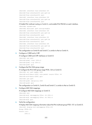 Page 1468 332 
[SwitchD] interface vlan-interface 103 
[SwitchD-Vlan-interface103] pim ipv6 sm 
[SwitchD-Vlan-interface103] quit 
[SwitchD] interface vlan-interface 104 
[SwitchD-Vlan-interface104] pim ipv6 sm 
[SwitchD-Vlan-interface104] quit 
# Enable IPv6 multicast routing on Switch A, and enable IPv6 PIM-SM on each interface. 
 system-view 
[SwitchA] multicast ipv6 routing-enable 
[SwitchA] interface vlan-interface 100 
[SwitchA-Vlan-interface100] pim ipv6 sm 
[SwitchA-Vlan-interface100] quit 
[SwitchA]...