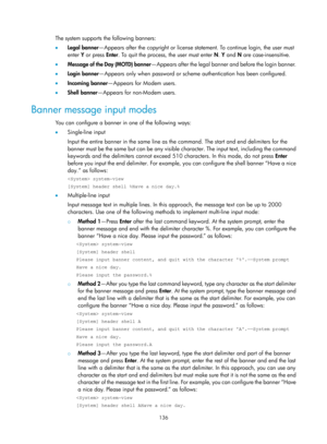 Page 148 136 
The system supports the following banners: 
•  Legal banner —Appears after the copyright or license statem ent. To continue login, the user must 
enter  Y or press  Enter. To quit the process, the user must enter N . Y and N are case-insensitive. 
•   Message of the Day (MOTD) banner —Appears after the legal banner and before the login banner. 
•   Login  banner—Appears only when password or scheme authentication has been configured. 
•   Incoming  banner —Appears for Modem users.  
•   Shell...