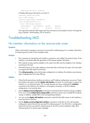 Page 1471 335 
   Require-router-alert: disabled 
# Display MLD group information on Switch A. 
[SwitchA] display mld group 
Total 1 MLD Group(s). 
Interface group report information 
 Vlan-interface100(2001::1): 
  Total 1 MLD Groups reported 
   Group Address   Last Reporter   Uptime      Expires 
   ff3e::101       2001::2         00:02:04    00:01:15 
The output shows that the MLD reports sent from the hosts are forwarded to Switch A through the 
proxy interface, VLAN-interface 100 of Switch B....