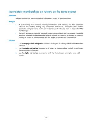 Page 1472 336 
Inconsistent memberships on routers on the same subnet 
Symptom 
Different memberships are maintained on different MLD routers on the same subnet. 
Analysis 
•  A router running MLD maintains multiple paramet ers for each interface, and these parameters 
influence one another, forming very complicated relationships. Inconsistent MLD interface 
parameter configurations for routers on the same  subnet will surely result in inconsistent MLD 
memberships. 
•   Two MLD versions are available. Although...