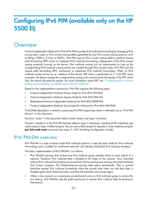 Page 1473 337 
Configuring IPv6 PIM (available only on the HP 
5500 EI) 
Overview 
Protocol Independent Multicast for IPv6 (IPv6 PIM) provi d e s  I P v 6  m u l t i c a s t  f o r w a r d i n g  by  l e ve r a g i n g  I P v 6  
unicast static routes or IPv6 unicast routing tables  generated by any IPv6 unicast routing protocol, such 
as RIPng, OSPFv3, IS-ISv6, or BGP4+. IPv6 PIM uses an IPv6 unicast routing table to perform reverse 
path forwarding (RPF) check to implement IPv6 mult icast forwarding....