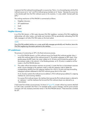 Page 1474 338 
In general, the IPv6 multicast forwarding path is a source tree. That is, it is a forwarding tree with the IPv6 
multicast source as its root and IPv6 multicast group members as its leaves. Because the source tree 
is the shortest path from the IPv6 multicast source to the receivers, it is also called shortest path tree 
(SPT).  
The working mechanism of IPv6 PIM-DM is summarized as follows:  
•  Neighbor discovery 
•   SPT establishment 
•   Graft 
•   Assert 
Neighbor discovery 
In an IPv6 PIM...