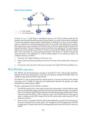 Page 1476 340 
Figure 91 Assert mechanism 
 
 
As shown in Figure 91, af ter Router A and Router B receive an (S, G) IPv6 multicast packet from the 
upstream node, they both forward the packet to the lo cal subnet. As a result, the downstream node Router 
C receives two identical multicast packets, and both Ro uter A and Router B, on their own local interface, 
receive a duplicate IPv6 multicast packet that the ot her has forwarded. After detecting this condition, 
both routers send an assert message to all IPv6...