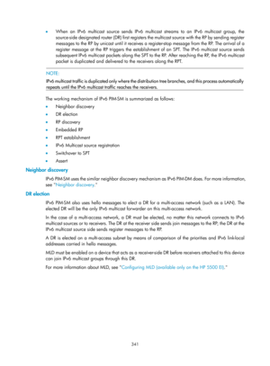 Page 1477 341 
•  When an IPv6 multicast source sends IPv6 multicast streams to an IPv6 multicast group, the 
source-side designated router (DR) first registers the multicast source with the RP by sending register 
messages to the RP by unicast until it receives a register-stop message from the RP. The arrival of a 
register message at the RP triggers the establishment of an SPT. The IPv6 multicast source sends 
subsequent IPv6 multicast packets along the SPT to the RP. After reaching the RP, the IPv6 multicast...