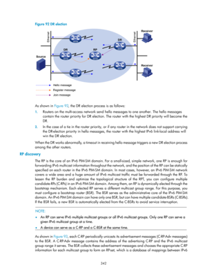 Page 1478 342 
Figure 92 DR election 
 
 
As shown in Figure 92, the D R election process is as follows:  
1. Routers on the multi-access network send hello messages to one another. The hello messages 
contain the router priority for DR election. The router with the highest DR priority will become the 
DR. 
2. In the case of a tie in the router priority, or if any router in the network does not support carrying 
the DR-election priority in hello messages, the ro uter with the highest IPv6 link-local address will...
