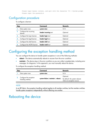 Page 149 137 
Please input banner content, and quit with the character A. ――System prompt 
Please input the password.A 
Configuration procedure 
To configure a banner:  
Step Command Remarks 
1.   Enter system view. 
system-view  N/A 
2.  Configure the incoming 
banner.  header incoming
 text  Optional 
3.  Configure the login banner.  header login text Optional 
4.  Configure the legal banner. 
header legal text Optional 
5.  Configure the shell banner. 
header shell text Optional 
6.  Configure the MOTD...
