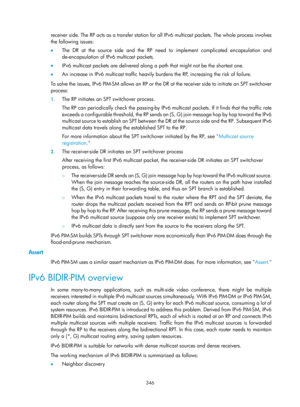 Page 1482 346 
receiver side. The RP acts as a transfer station for all IPv6 multicast packets. The whole process involves 
the following issues:  
•  The DR at the source side and the RP need to implement complicated encapsulation and 
de-encapsulation of IPv6 multicast packets.  
•   IPv6 multicast packets are delivered along a  path that might not be the shortest one. 
•   An increase in IPv6 multicast traffic heavily burdens the RP, increasing the risk of failure.  
To solve the issues, IPv6 PIM-SM allows an...