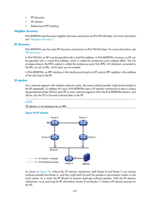 Page 1483 347 
•  RP discovery 
•   DF election 
•   Bidirectional RPT building 
Neighbor discovery 
IPv6 BIDIR-PIM uses the same neighbor discovery mechanism as IPv6 PIM-SM does. For more information, 
see  Neighbor discovery .  
RP discovery 
IPv6 BIDIR-PIM uses the same RP discovery mechanism as IPv6 PIM-SM does. For more information, see 
RP discovery .
  
In IPv6 PIM-SM, an RP must be specified with a real IPv6 address. In IPv6 BIDIR-PIM, however, an RP can 
be specified with a virtual IPv6 address, which is...