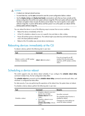 Page 150 138 
 CAUTION: 
•
  A reboot can interrupt network services. 
•   To avoid data loss, use the  save command to save the current configuration before a reboot.  
•   Use the display startup  and display boot-loader  commands to verify that you have correctly set the 
startup configuration file and the main system software image file. If the main system software image file
has been corrupted or does not exist, the device cannot reboot. You must re-specify a main system 
software image file, or power off...