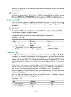 Page 1494 358 
method for the dynamic RP election mechanism to enhance the robustness and operation manageability 
of a multicast network. 
 
 IMPORTANT: 
In an IPv6 PIM network, if both IPv6 PIM-SM
 and IPv6 BIDIR-PIM are enabled, do not confi
gure the same
RP to serve IPv6 PIM-SM and IPv6 BIDIR-PIM simultan eously to avoid IPv6 PIM routing table errors.  
 
Configuring a static RP 
If only one dynamic RP exists in a network, manually configuring a static RP can avoid communication 
interruption because of...