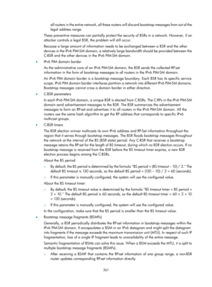 Page 1497 361 
all routers in the entire network, all these routers will discard bootstrap messages from out of the 
legal address range.  
These preventive measures can partially protect the  security of BSRs in a network. However, if an 
attacker controls a legal BSR, the problem will still occur. 
Because a large amount of information needs to be exchanged between a BSR and the other 
devices in the IPv6 PIM-SM doma in, a relatively large bandwidth should be provided between the 
C-BSR and the other devices in...