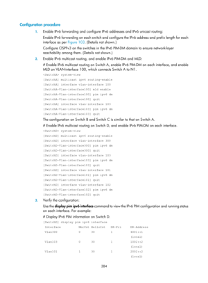 Page 1520 384 
Configuration procedure 
1. Enable IPv6 forwarding and configure IPv6 addresses and IPv6 unicast routing:  
Enable IPv6 forwarding on each switch and config ure the IPv6 address and prefix length for each 
interface as per  Figure 103. (Details not shown.) 
Conf

igure OSPFv3 on the switches in the IP v6 PIM-DM domain to ensure network-layer 
reachability among them. (Details not shown.) 
2.  Enable IPv6 multicast routing, and enable IPv6 PIM-DM and MLD: 
# Enable IPv6 multicast routing on Switch...