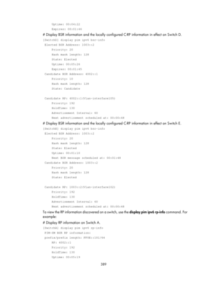 Page 1525 389 
     Uptime: 00:04:22 
     Expires: 00:01:46 
# Display BSR information and the locally configured C-RP information in effect on Switch D. 
[SwitchD] display pim ipv6 bsr-info 
 Elected BSR Address: 1003::2 
     Priority: 20 
     Hash mask length: 128 
     State: Elected 
     Uptime: 00:05:26 
     Expires: 00:01:45 
 Candidate BSR Address: 4002::1 
     Priority: 10 
     Hash mask length: 128 
     State: Candidate 
 
 Candidate RP: 4002::1(Vlan-interface105) 
     Priority: 192...