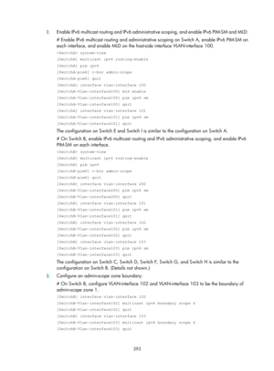 Page 1529 393 
2.
 
Enable IPv6 multicast routing and IPv6 administra tive scoping, and enable IPv6 PIM-SM and MLD: 
# Enable IPv6 multicast routing and administrative  scoping on Switch A, enable IPv6 PIM-SM on 
each interface, and enable MLD on the host-side interface VLAN-interface 100.  
 system-view 
[SwitchA] multicast ipv6 routing-enable 
[SwitchA] pim ipv6 
[SwitchA-pim6] c-bsr admin-scope 
[SwitchA-pim6] quit 
[SwitchA] interface vlan-interface 100 
[SwitchA-Vlan-interface100] mld enable...