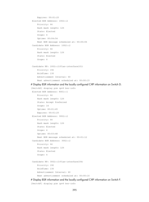 Page 1531 395 
     Expires: 00:01:25 
 Elected BSR Address: 1002::2 
     Priority: 64 
     Hash mask length: 126 
     State: Elected 
     Scope: 4 
     Uptime: 00:04:54 
     Next BSR message scheduled at: 00:00:06 
 Candidate BSR Address: 1002::2 
     Priority: 64 
     Hash mask length: 126 
     State: Elected 
     Scope: 4 
 
 Candidate RP: 1002::2(Vlan-interface101) 
     Priority: 192 
     HoldTime: 130 
     Advertisement Interval: 60 
     Next advertisement scheduled at: 00:00:15 
# Display BSR...