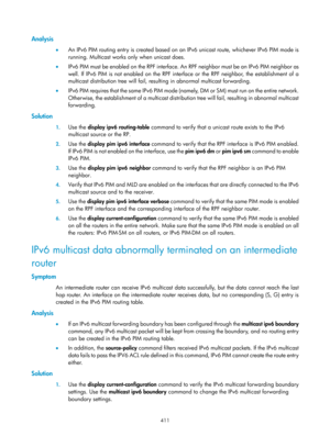 Page 1547 411 
Analysis 
•  An IPv6 PIM routing entry is created based on an IPv6 unicast route, whichever IPv6 PIM mode is 
running. Multicast works only when unicast does.  
•   IPv6 PIM must be enabled on the RPF interface. An RPF neighbor must be an IPv6 PIM neighbor as 
well. If IPv6 PIM is not enabled on the RPF interface or the RPF neighbor, the establishment of a 
multicast distribution tree will fail, resulting in abnormal multicast forwarding.  
•   I P v 6  P I M  re q u i re s  t h a t  t h e  s a m e...