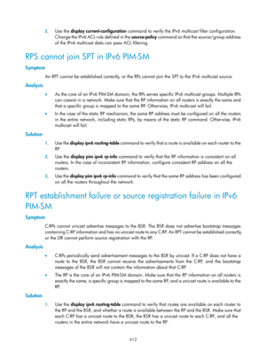 Page 1548 412 
2.
 
Use the  display current-configuration  command to verify the IPv6 mu lticast filter configuration. 
Change the IPv6 ACL rule defined in the source-policy  command so that the source/group address 
of the IPv6 multicast data can pass ACL filtering. 
RPS cannot join SPT in IPv6 PIM-SM 
Symptom 
An RPT cannot be established correctly, or the RPs  cannot join the SPT to the IPv6 multicast source.  
Analysis 
•  As the core of an IPv6 PIM-SM domain, the RPs serves specific IPv6 multicast groups....