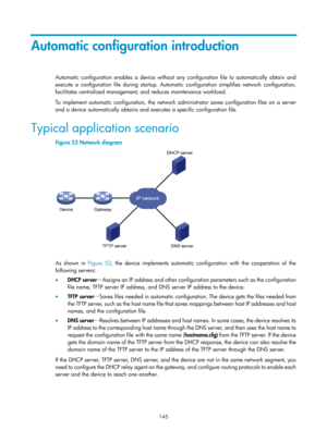 Page 157 145 
Automatic configuration introduction 
Automatic configuration enables a device without any configuration file to automatically obtain and 
execute a configuration file during startup. Automatic configuration simplifies network configuration, 
facilitates centralized management, and reduces maintenance workload.  
To implement automatic configuration, the network administrator saves configuration files on a server 
and a device automatically obtains and executes a specific configuration file....