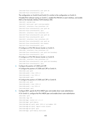 Page 1566 430 
[SwitchA-Vlan-interface101] pim ipv6 sm 
[SwitchA-Vlan-interface101] quit 
The configuration on Switch B and Switch D is similar to the configuration on Switch A. 
# Enable IPv6 multicast routing on Switch C, enable IPv6 PIM-SM on each interface, and enable 
MLD on the host-side interface VLAN-interface 200. 
 system-view 
[SwitchC] multicast ipv6 routing-enable 
[SwitchC] interface vlan-interface 102 
[SwitchC-Vlan-interface102] pim ipv6 sm 
[SwitchC-Vlan-interface102] quit 
[SwitchC] interface...