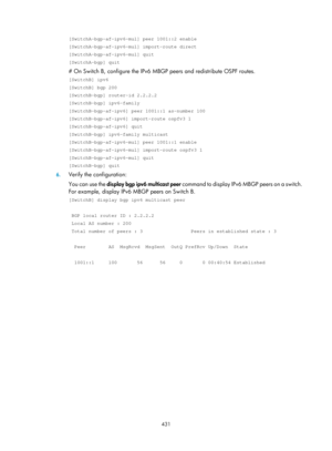 Page 1567 431 
[SwitchA-bgp-af-ipv6-mul] peer 1001::2 enable 
[SwitchA-bgp-af-ipv6-mul] import-route direct 
[SwitchA-bgp-af-ipv6-mul] quit 
[SwitchA-bgp] quit 
# On Switch B, configure the IPv6 MBGP  peers and redistribute OSPF routes. 
[SwitchB] ipv6 
[SwitchB] bgp 200 
[SwitchB-bgp] router-id 2.2.2.2 
[SwitchB-bgp] ipv6-family 
[SwitchB-bgp-af-ipv6] peer 1001::1 as-number 100 
[SwitchB-bgp-af-ipv6] import-route ospfv3 1 
[SwitchB-bgp-af-ipv6] quit 
[SwitchB-bgp] ipv6-family multicast 
[SwitchB-bgp-af-ipv6-mul]...