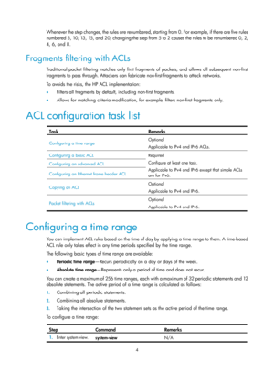 Page 15774 
Whenever the step changes, the rules are renumbered, starting from 0. For example, if there are five rules 
numbered 5, 10, 13, 15, and 20, changing the step from 5 to 2 causes the rules to be renumbered 0, 2, 
4, 6, and 8.  
Fragments filtering with ACLs 
Traditional packet filtering matches only first fragments of packets, and allows all subsequent non-first 
fragments to pass through. Attackers can fabricate non-first fragments to attack networks.  
To avoids the risks, the HP ACL implementation:...